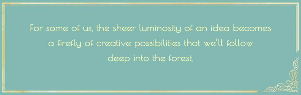 for some of us the sheer luminosity of an idea becomes a firefly of creative possibilities that we'll follow deep into the forest