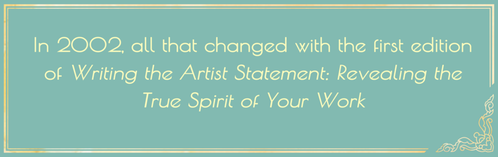In 2002, all that changed with the first edition of Writing the Artist Statement: Revealing the True Spirit of Your Work,